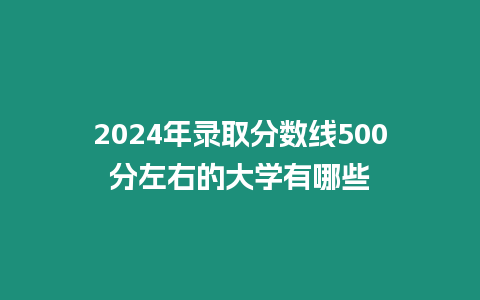 2024年錄取分數線500分左右的大學有哪些