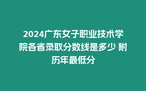 2024廣東女子職業技術學院各省錄取分數線是多少 附歷年最低分