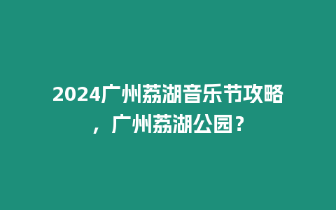 2024廣州荔湖音樂節攻略，廣州荔湖公園？