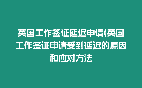 英國工作簽證延遲申請(英國工作簽證申請受到延遲的原因和應對方法