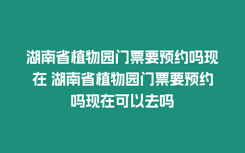 湖南省植物園門票要預約嗎現在 湖南省植物園門票要預約嗎現在可以去嗎