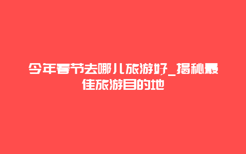 今年春節去哪兒旅游好_揭秘最佳旅游目的地