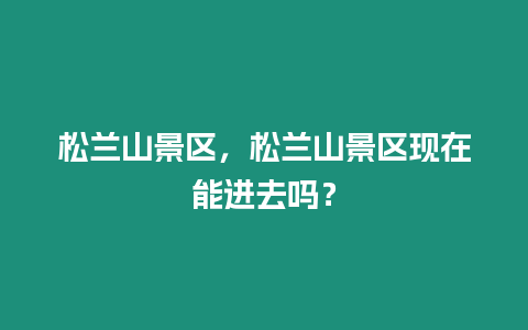 松蘭山景區，松蘭山景區現在能進去嗎？