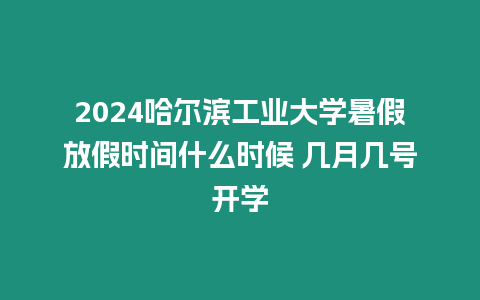 2024哈爾濱工業大學暑假放假時間什么時候 幾月幾號開學