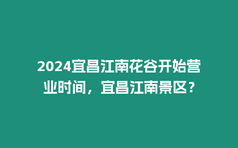 2024宜昌江南花谷開始營業(yè)時間，宜昌江南景區(qū)？