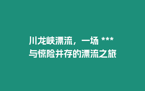 川龍峽漂流，一場 *** 與驚險(xiǎn)并存的漂流之旅