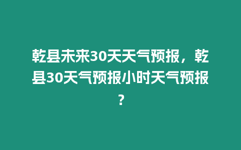 乾縣未來30天天氣預報，乾縣30天氣預報小時天氣預報？