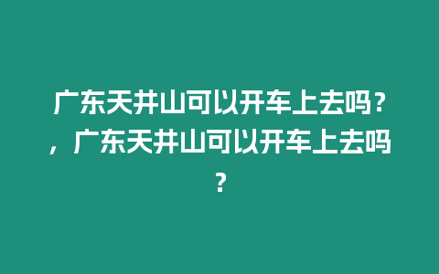 廣東天井山可以開車上去嗎？，廣東天井山可以開車上去嗎？