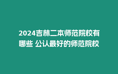 2024吉林二本師范院校有哪些 公認最好的師范院校