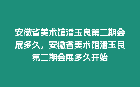 安徽省美術館潘玉良第二期會展多久，安徽省美術館潘玉良第二期會展多久開始