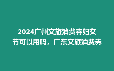 2024廣州文旅消費(fèi)券婦女節(jié)可以用嗎，廣東文旅消費(fèi)券