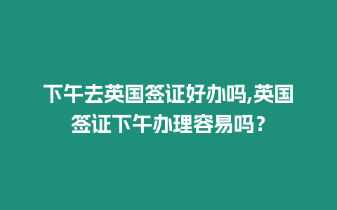 下午去英國簽證好辦嗎,英國簽證下午辦理容易嗎？