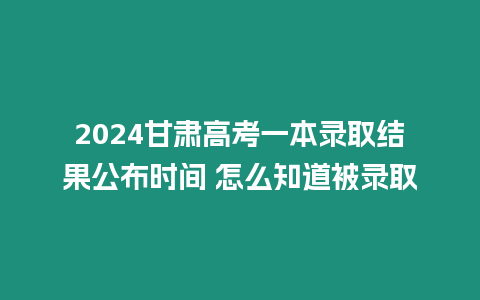 2024甘肅高考一本錄取結果公布時間 怎么知道被錄取