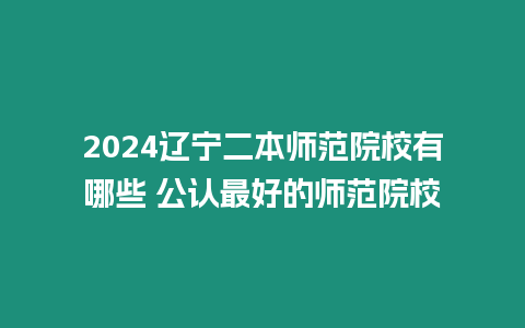 2024遼寧二本師范院校有哪些 公認最好的師范院校