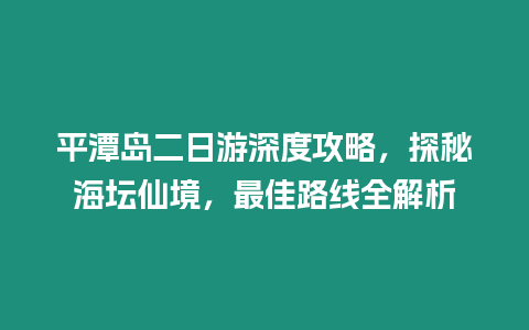 平潭島二日游深度攻略，探秘海壇仙境，最佳路線全解析