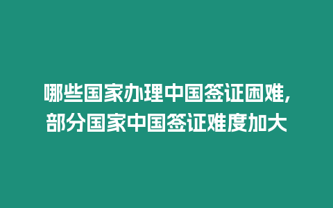 哪些國家辦理中國簽證困難,部分國家中國簽證難度加大