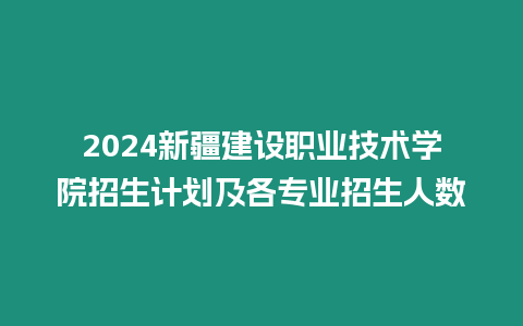 2024新疆建設職業技術學院招生計劃及各專業招生人數