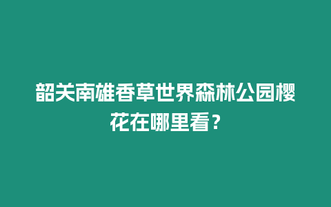 韶關(guān)南雄香草世界森林公園櫻花在哪里看？