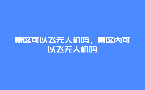 景區可以飛無人機嗎，景區內可以飛無人機嗎