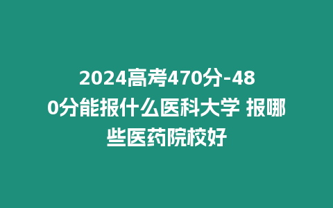 2024高考470分-480分能報什么醫(yī)科大學(xué) 報哪些醫(yī)藥院校好