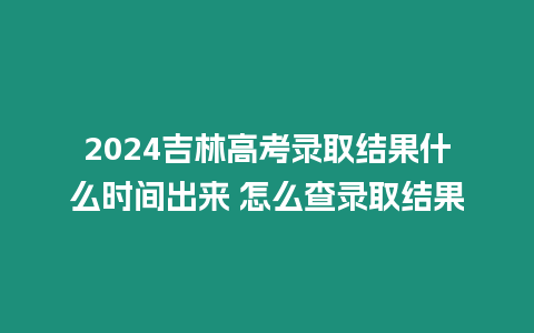 2024吉林高考錄取結果什么時間出來 怎么查錄取結果