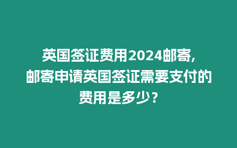 英國簽證費用2024郵寄,郵寄申請英國簽證需要支付的費用是多少？