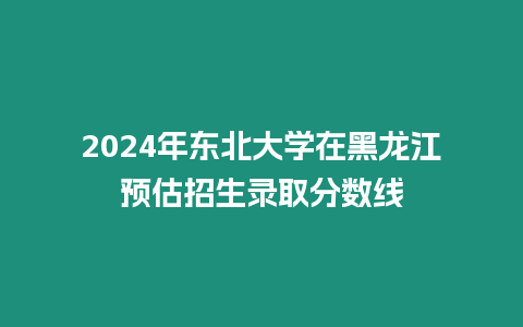 2024年?yáng)|北大學(xué)在黑龍江預(yù)估招生錄取分?jǐn)?shù)線