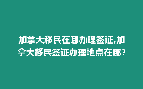 加拿大移民在哪辦理簽證,加拿大移民簽證辦理地點在哪？