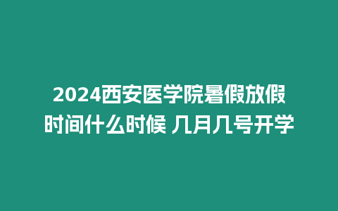 2024西安醫學院暑假放假時間什么時候 幾月幾號開學