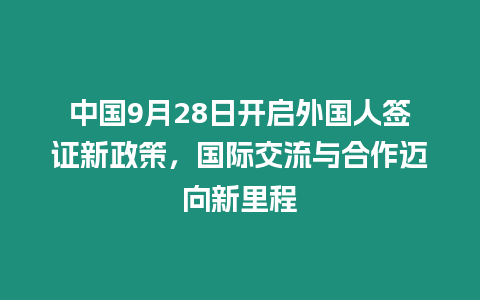 中國9月28日開啟外國人簽證新政策，國際交流與合作邁向新里程