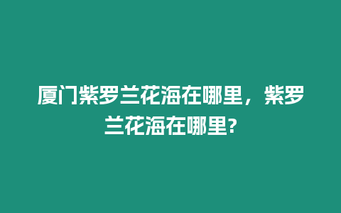 廈門紫羅蘭花海在哪里，紫羅蘭花海在哪里?