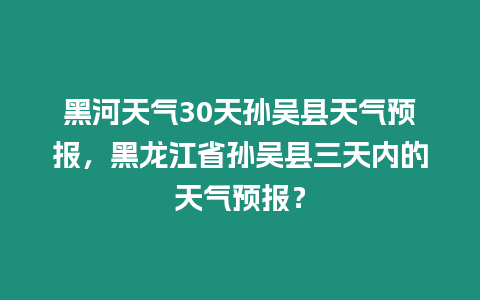 黑河天氣30天孫吳縣天氣預(yù)報，黑龍江省孫吳縣三天內(nèi)的天氣預(yù)報？