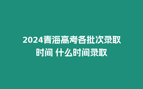 2024青海高考各批次錄取時間 什么時間錄取