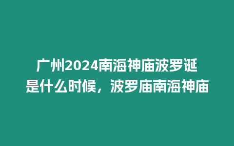 廣州2024南海神廟波羅誕是什么時候，波羅廟南海神廟