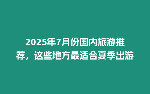 2025年7月份國內旅游推薦，這些地方最適合夏季出游