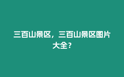 三百山景區，三百山景區圖片大全？