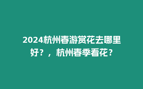 2024杭州春游賞花去哪里好？，杭州春季看花？