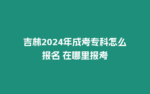 吉林2024年成考專科怎么報名 在哪里報考