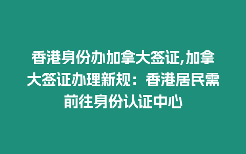 香港身份辦加拿大簽證,加拿大簽證辦理新規：香港居民需前往身份認證中心