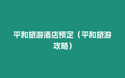 平和旅游酒店預定（平和旅游攻略）