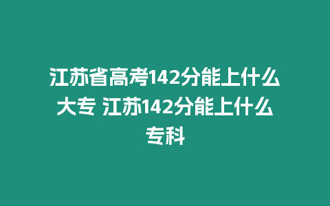 江蘇省高考142分能上什么大專 江蘇142分能上什么專科