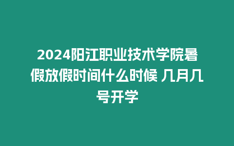 2024陽江職業(yè)技術學院暑假放假時間什么時候 幾月幾號開學