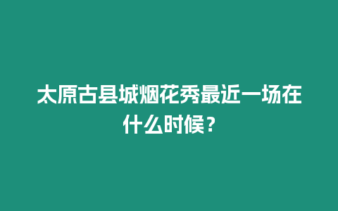 太原古縣城煙花秀最近一場在什么時候？