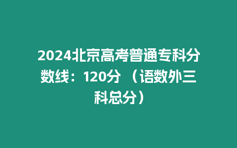 2024北京高考普通專科分?jǐn)?shù)線：120分 （語數(shù)外三科總分）