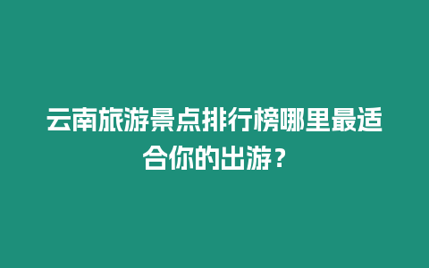 云南旅游景點排行榜哪里最適合你的出游？