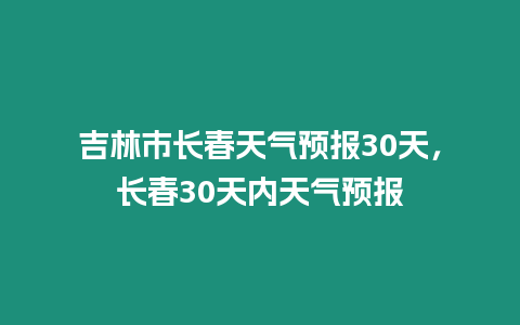 吉林市長春天氣預報30天，長春30天內天氣預報