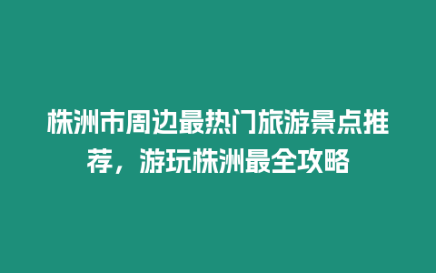 株洲市周邊最熱門旅游景點(diǎn)推薦，游玩株洲最全攻略