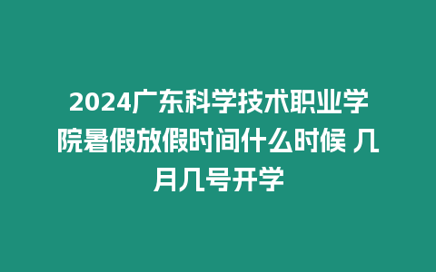 2024廣東科學技術(shù)職業(yè)學院暑假放假時間什么時候 幾月幾號開學