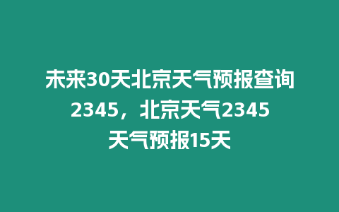 未來30天北京天氣預報查詢2345，北京天氣2345天氣預報15天