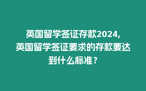 英國留學簽證存款2024,英國留學簽證要求的存款要達到什么標準？